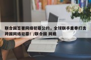 联合国签署网络犯罪公约，全球联手重拳打击跨国网络犯罪！/联合国 网瘾