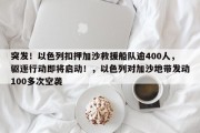 突发！以色列扣押加沙救援船队逾400人，驱逐行动即将启动！，以色列对加沙地带发动100多次空袭