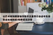 以巴将就特朗普加沙和平方案举行会谈中东局势迎关键转折/特朗普访沙特