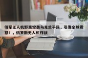 俄军无人机野蛮空袭乌克兰平民，引发全球震怒！，俄罗斯无人机作战