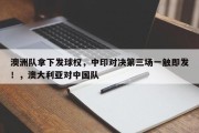澳洲队拿下发球权，中印对决第三场一触即发！，澳大利亚对中国队