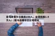 亚马逊爱尔兰裁员150人，全球将裁1.4万人！/亚马逊爱尔兰公司地址