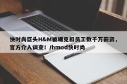 快时尚巨头H&M被曝克扣员工数千万薪资，官方介入调查！/hmod快时尚