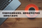 市场静待关键就业报告，国债收益率应声回落（国债收入稳定吗）
