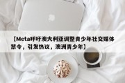 【Meta呼吁澳大利亚调整青少年社交媒体禁令，引发热议，澳洲青少年】