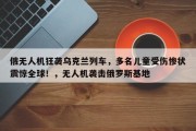 俄无人机狂袭乌克兰列车，多名儿童受伤惨状震惊全球！，无人机袭击俄罗斯基地