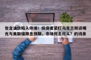 包含油价陷入停滞！投资者紧盯乌克兰和谈曙光与美联储降息预期，市场何去何从？的词条