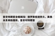 普京特朗普会晤搁浅！俄罗斯拒绝停火，美俄关系再陷僵局，普京对特朗普