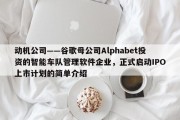 动机公司——谷歌母公司Alphabet投资的智能车队管理软件企业，正式启动IPO上市计划的简单介绍